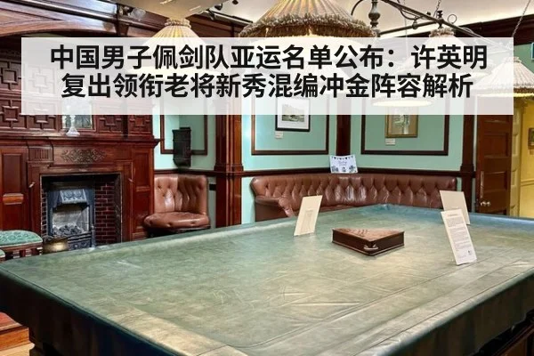 中国男子佩剑队亚运名单公布:许英明复出领衔老将新秀混编冲金阵容解析