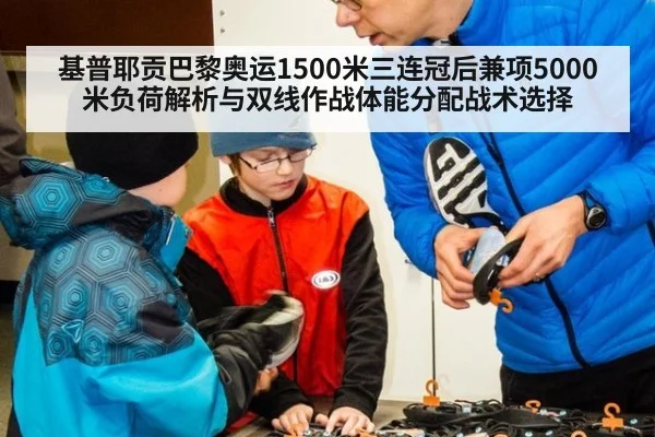 基普耶贡巴黎奥运1500米三连冠后兼项5000米负荷解析与双线作战体能分配战术选择
